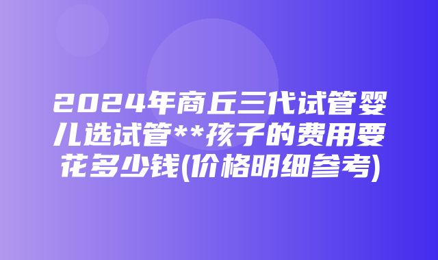 2024年商丘三代试管婴儿选试管**孩子的费用要花多少钱(价格明细参考)