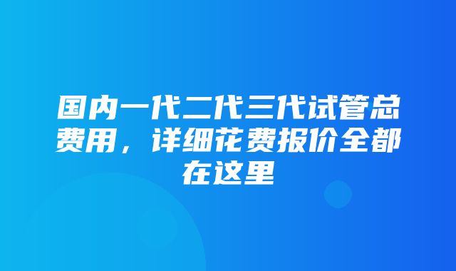 国内一代二代三代试管总费用，详细花费报价全都在这里