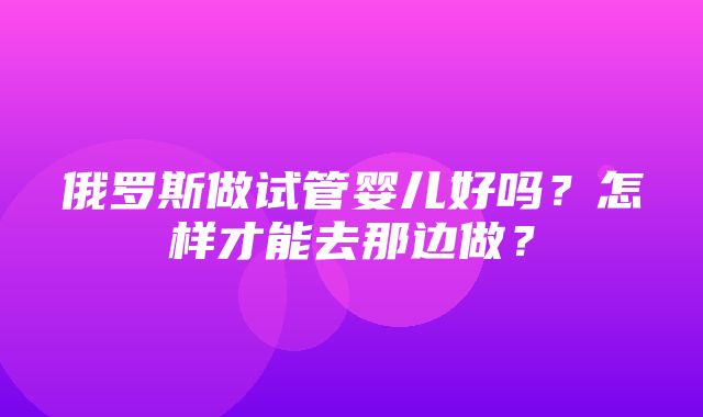 俄罗斯做试管婴儿好吗？怎样才能去那边做？