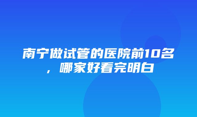 南宁做试管的医院前10名，哪家好看完明白