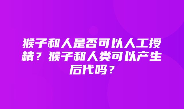 猴子和人是否可以人工授精？猴子和人类可以产生后代吗？