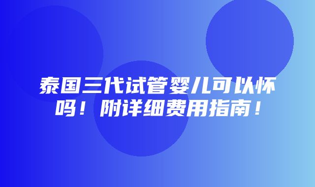 泰国三代试管婴儿可以怀吗！附详细费用指南！