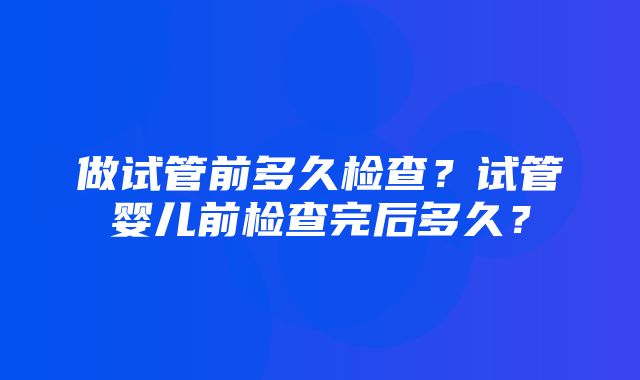 做试管前多久检查？试管婴儿前检查完后多久？