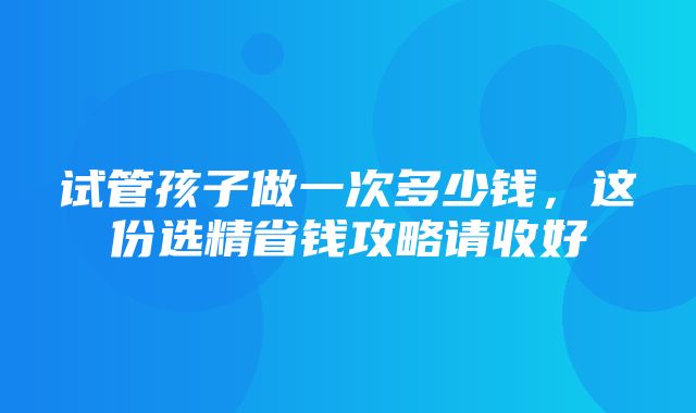 试管孩子做一次多少钱，这份选精省钱攻略请收好