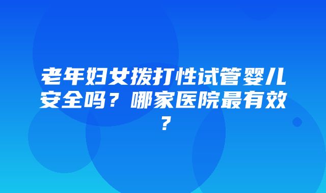 老年妇女拨打性试管婴儿安全吗？哪家医院最有效？