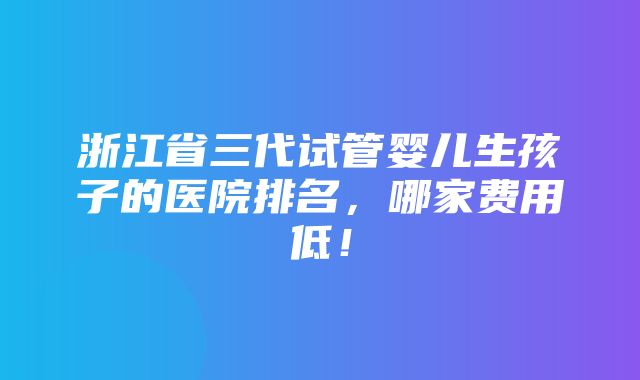 浙江省三代试管婴儿生孩子的医院排名，哪家费用低！