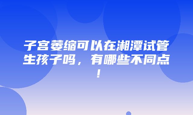 子宫萎缩可以在湘潭试管生孩子吗，有哪些不同点！