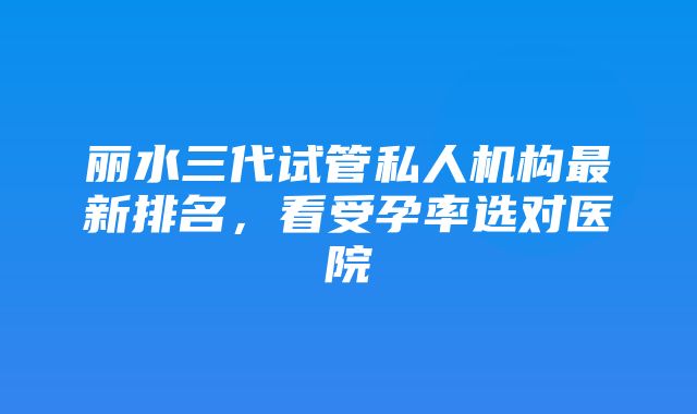 丽水三代试管私人机构最新排名，看受孕率选对医院