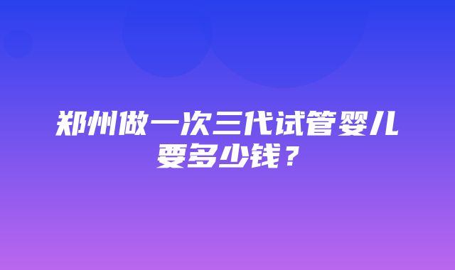 郑州做一次三代试管婴儿要多少钱？