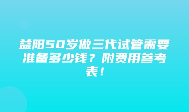 益阳50岁做三代试管需要准备多少钱？附费用参考表！