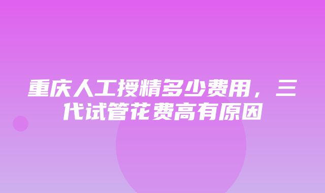 重庆人工授精多少费用，三代试管花费高有原因