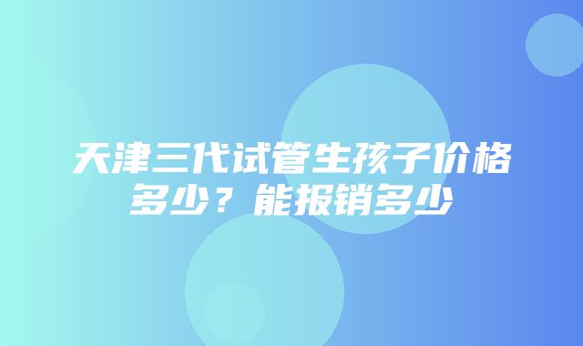 天津三代试管生孩子价格多少？能报销多少