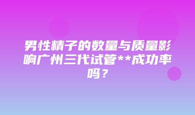 男性精子的数量与质量影响广州三代试管**成功率吗？