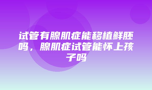 试管有腺肌症能移植鲜胚吗，腺肌症试管能怀上孩子吗