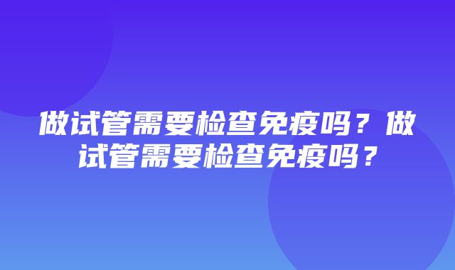 做试管需要检查免疫吗？做试管需要检查免疫吗？