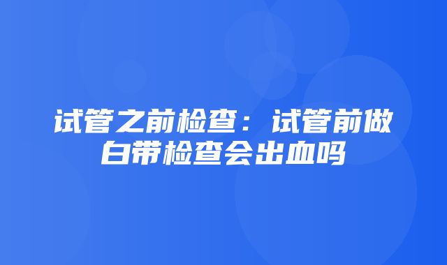 试管之前检查：试管前做白带检查会出血吗