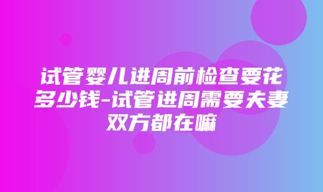 试管婴儿进周前检查要花多少钱-试管进周需要夫妻双方都在嘛