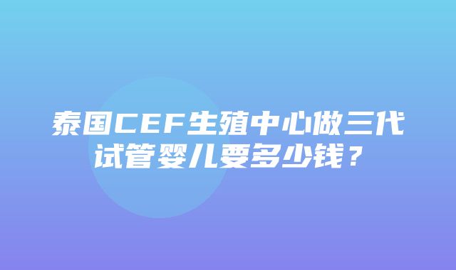 泰国CEF生殖中心做三代试管婴儿要多少钱？