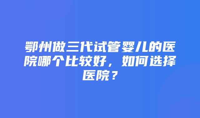 鄂州做三代试管婴儿的医院哪个比较好，如何选择医院？