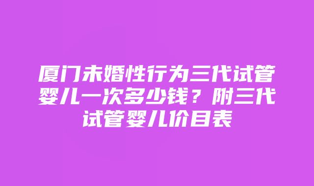 厦门未婚性行为三代试管婴儿一次多少钱？附三代试管婴儿价目表