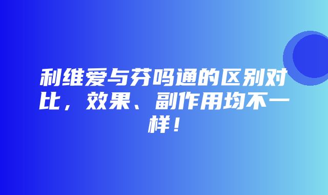 利维爱与芬吗通的区别对比，效果、副作用均不一样！