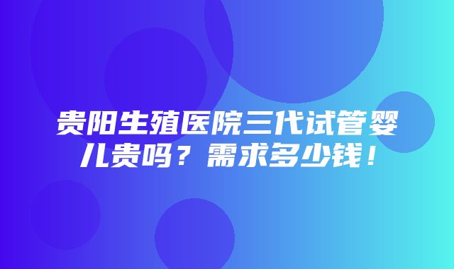 贵阳生殖医院三代试管婴儿贵吗？需求多少钱！