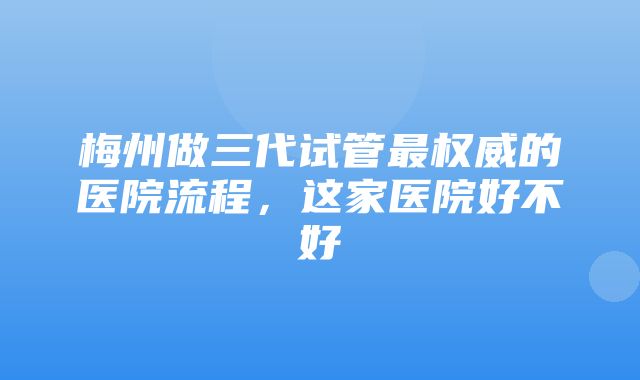 梅州做三代试管最权威的医院流程，这家医院好不好