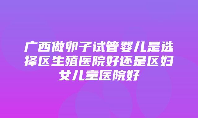 广西做卵子试管婴儿是选择区生殖医院好还是区妇女儿童医院好