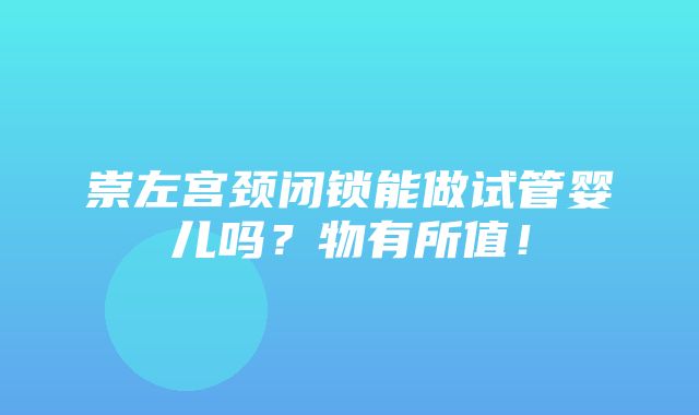 崇左宫颈闭锁能做试管婴儿吗？物有所值！