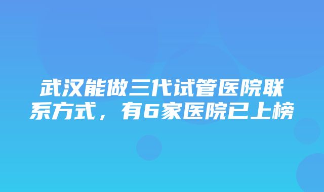 武汉能做三代试管医院联系方式，有6家医院已上榜