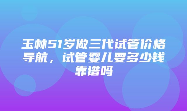 玉林51岁做三代试管价格导航，试管婴儿要多少钱靠谱吗