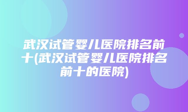 武汉试管婴儿医院排名前十(武汉试管婴儿医院排名前十的医院)