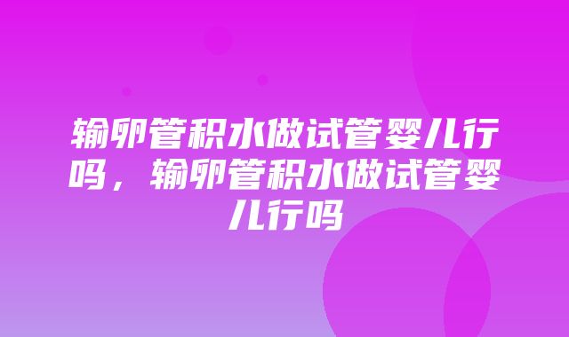 输卵管积水做试管婴儿行吗，输卵管积水做试管婴儿行吗