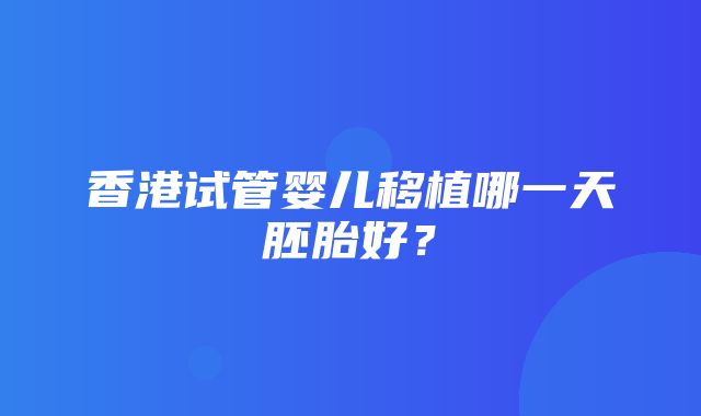 香港试管婴儿移植哪一天胚胎好？