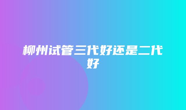 柳州试管三代好还是二代好