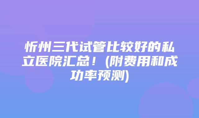 忻州三代试管比较好的私立医院汇总！(附费用和成功率预测)