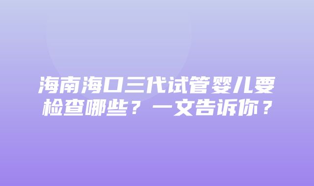 海南海口三代试管婴儿要检查哪些？一文告诉你？