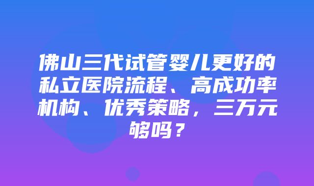 佛山三代试管婴儿更好的私立医院流程、高成功率机构、优秀策略，三万元够吗？