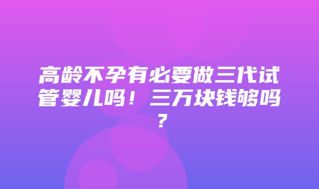 高龄不孕有必要做三代试管婴儿吗！三万块钱够吗？