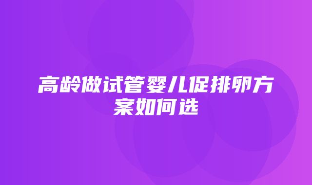 高龄做试管婴儿促排卵方案如何选