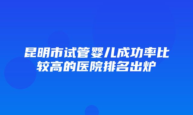 昆明市试管婴儿成功率比较高的医院排名出炉