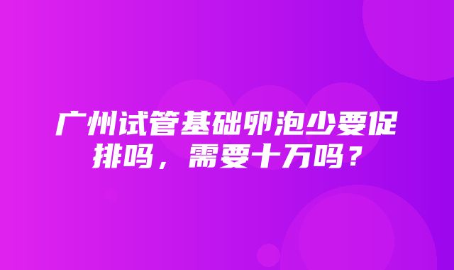 广州试管基础卵泡少要促排吗，需要十万吗？