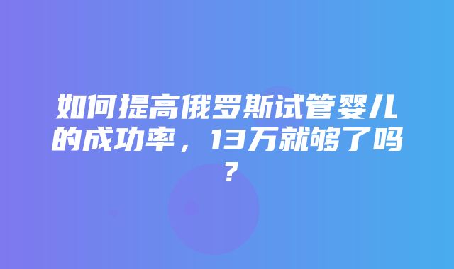 如何提高俄罗斯试管婴儿的成功率，13万就够了吗？