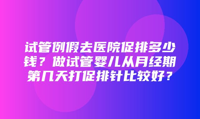 试管例假去医院促排多少钱？做试管婴儿从月经期第几天打促排针比较好？