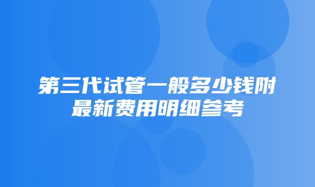 第三代试管一般多少钱附最新费用明细参考