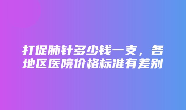 打促肺针多少钱一支，各地区医院价格标准有差别