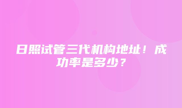 日照试管三代机构地址！成功率是多少？