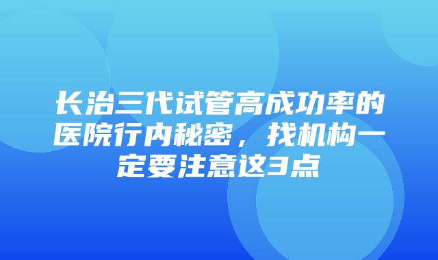 长治三代试管高成功率的医院行内秘密，找机构一定要注意这3点