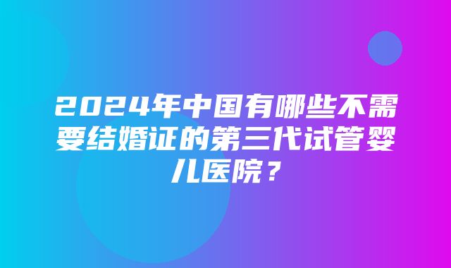 2024年中国有哪些不需要结婚证的第三代试管婴儿医院？