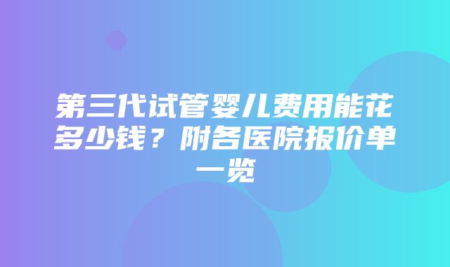 第三代试管婴儿费用能花多少钱？附各医院报价单一览